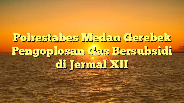 Polrestabes Medan Gerebek Pengoplosan Gas Bersubsidi di Jermal XII